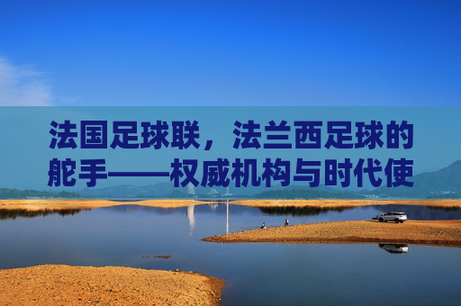 法国足球联，法兰西足球的舵手——权威机构与时代使命的担当，法国足球联，法兰西足球的舵手——权威机构与时代使命的担当