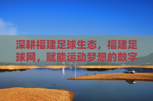 深耕福建足球生态，福建足球网，赋能运动梦想的数字桥梁，深耕福建足球生态，福建足球网，赋能运动梦想的数字桥梁