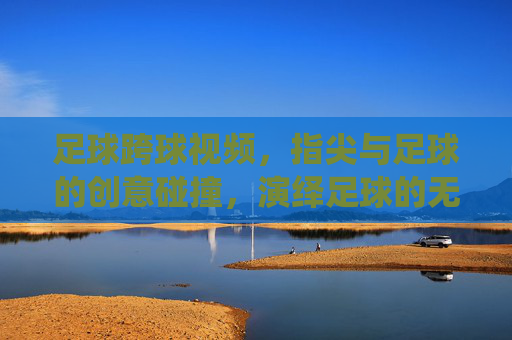 足球跨球视频，指尖与足球的创意碰撞，演绎足球的无限可能，足球跨球视频，指尖与足球的创意碰撞，演绎足球的无限可能