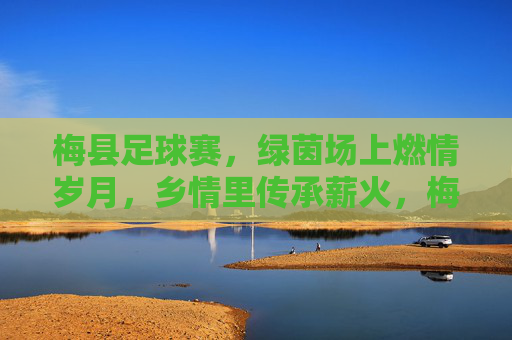 梅县足球赛,绿茵场上燃情岁月,乡情里传承薪火,梅县足球赛,绿茵场上燃情岁月,乡情里传承薪火