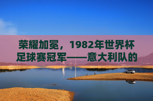 荣耀加冕,1982年世界杯足球赛冠军——意大利队的辉煌征程,荣耀加冕,1982年世界杯足球赛冠军——意大利队的辉煌征程