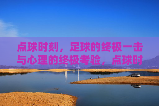 点球时刻,足球的终极一击与心理的终极考验,点球时刻,足球的终极一击与心理的终极考验