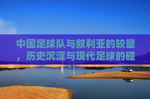中国足球队与叙利亚的较量,历史沉淀与现代足球的碰撞与反思,中国足球队与叙利亚的较量,历史沉淀与现代足球的碰撞与反思