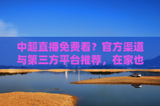 中超直播免费看？官方渠道与第三方平台推荐，在家也能畅享足球盛宴，中超直播免费看？官方渠道与第三方平台推荐，在家也能畅享足球盛宴