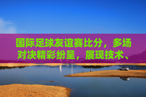 国际足球友谊赛比分,多场对决精彩纷呈,展现技术、战术与竞争活力,国际足球友谊赛比分,多场对决精彩纷呈,技术、战术与竞争活力尽显
