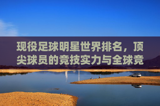 现役足球明星世界排名,顶尖球员的竞技实力与全球竞技格局,现役足球明星世界排名,顶尖球员的竞技实力与全球竞技格局
