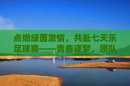 点燃绿茵激情,共赴七天乐足球赛——青春逐梦,团队荣光,点燃绿茵激情,共赴七天乐足球赛——青春逐梦,团队荣光