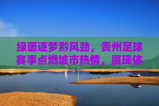 绿茵逐梦黔风劲,贵州足球赛事点燃城市热情,展现体育活力与地域文化融合,绿茵逐梦黔风劲,贵州足球赛事点燃城市热情,展现体育活力与地域文化融合