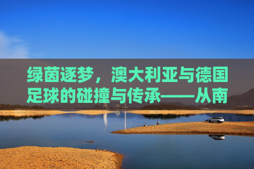 绿茵逐梦,澳大利亚与德国足球的碰撞与传承——从南半球到中欧的绿茵传奇,绿茵逐梦,澳大利亚与德国足球的碰撞与传承——从南半球到中欧的绿茵传奇