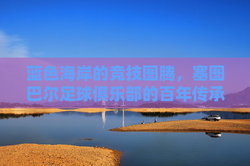 蓝色海岸的竞技图腾,塞图巴尔足球俱乐部的百年传承与时代荣光,蓝色海岸的竞技图腾,塞图巴尔足球俱乐部的百年传承与时代荣光