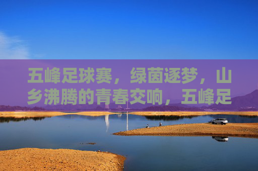 五峰足球赛，绿茵逐梦，山乡沸腾的青春交响，五峰足球赛，绿茵逐梦，山乡沸腾的青春交响