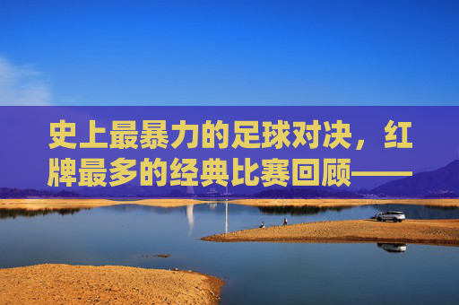 史上最暴力的足球对决,红牌最多的经典比赛回顾——当激情与规则碰撞,足球场上的红牌风暴,史上最暴力的足球对决,红牌最多的经典比赛回顾——当激情与规则碰撞,足球场上的红牌风暴