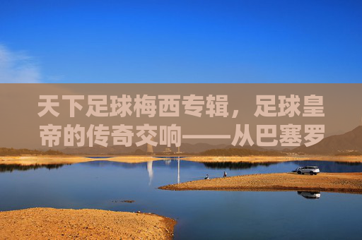 天下足球梅西专辑，足球皇帝的传奇交响——从巴塞罗那到阿根廷的荣耀与坚持，天下足球梅西专辑，足球皇帝的传奇交响——从巴塞罗那到阿根廷的荣耀与坚持