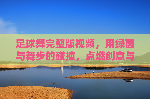 足球舞完整版视频，用绿茵与舞步的碰撞，点燃创意与激情的完美融合，足球舞完整版，绿茵与舞步碰撞，创意激情的完美融合