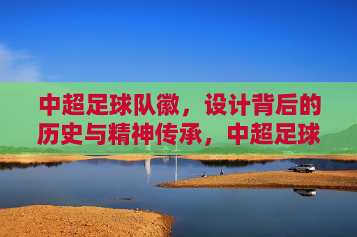 中超足球队徽，设计背后的历史与精神传承，中超足球队徽，设计背后的历史与精神传承