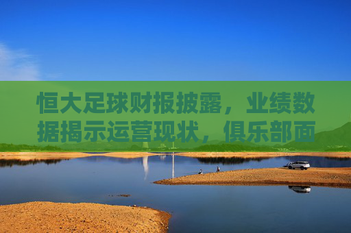 恒大足球财报披露，业绩数据揭示运营现状，俱乐部面临多重考验与转型压力，恒大足球财报披露，业绩数据暴露运营困境，俱乐部面临转型与多重考验