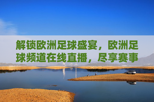 解锁欧洲足球盛宴，欧洲足球频道在线直播，尽享赛事精彩瞬间，解锁欧洲足球盛宴，在线直播尽享赛事精彩瞬间