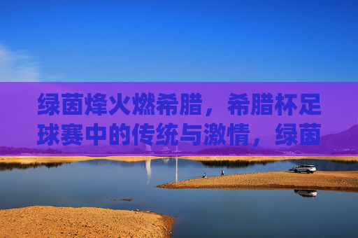 绿茵烽火燃希腊，希腊杯足球赛中的传统与激情，绿茵烽火燃希腊，希腊杯足球赛中的传统与激情