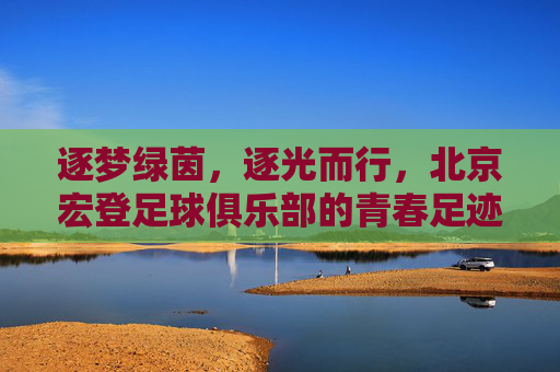 逐梦绿茵，逐光而行，北京宏登足球俱乐部的青春足迹与时代担当，逐梦绿茵，逐光而行，北京宏登足球俱乐部的青春足迹与时代担当