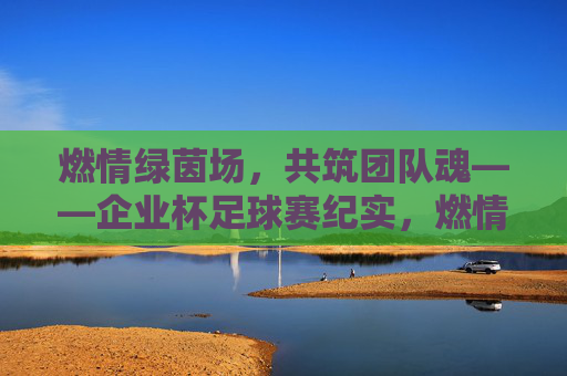 燃情绿茵场，共筑团队魂——企业杯足球赛纪实，燃情绿茵场，共筑团队魂——企业杯足球赛纪实