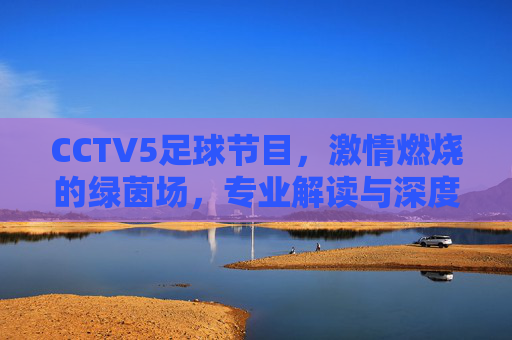 CCTV5足球节目，激情燃烧的绿茵场，专业解读与深度陪伴的体育盛宴，CCTV5足球节目，激情燃烧的绿茵场，专业解读与深度陪伴的体育盛宴