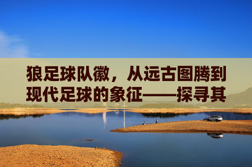 狼足球队徽，从远古图腾到现代足球的象征——探寻其背后的故事与精神传承，狼足球队徽，从远古图腾到现代足球的象征——探寻其背后的故事与精神传承