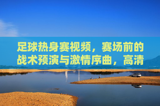 足球热身赛视频,赛场前的战术预演与激情序曲,高清镜头下的足球魅力,足球热身赛,战术预演与激情序曲,高清镜头下的足球魅力