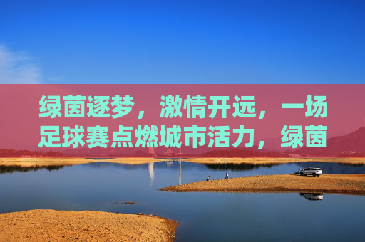 绿茵逐梦，激情开远，一场足球赛点燃城市活力，绿茵逐梦，激情开远，一场足球赛点燃城市活力