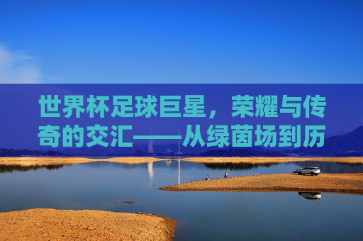 世界杯足球巨星,荣耀与传奇的交汇——从绿茵场到历史长河的璀璨星辰