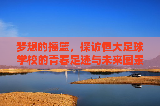 梦想的摇篮,探访恒大足球学校的青春足迹与未来图景