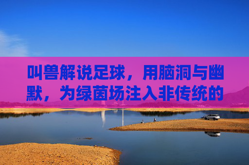 叫兽解说足球,用脑洞与幽默,为绿茵场注入非传统的激情与思考,叫兽解说的足球,用脑洞与幽默为绿茵场注入非传统的激情与思考