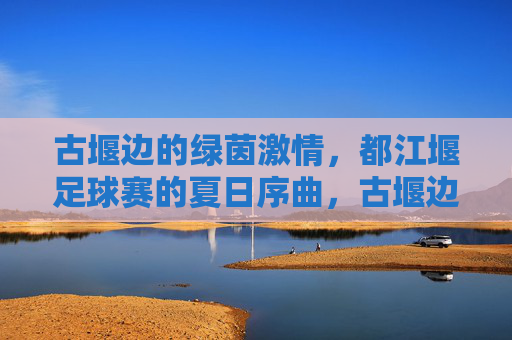 古堰边的绿茵激情，都江堰足球赛的夏日序曲，古堰边的绿茵激情，都江堰足球赛的夏日序曲