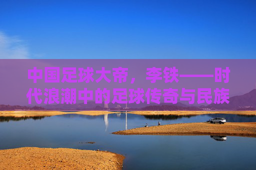 中国足球大帝,李铁——时代浪潮中的足球传奇与民族图腾