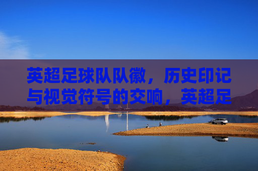 英超足球队队徽，历史印记与视觉符号的交响，英超足球队队徽，历史印记与视觉符号的交响