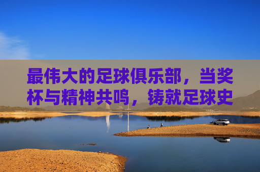 最伟大的足球俱乐部，当奖杯与精神共鸣，铸就足球史上的不朽传奇