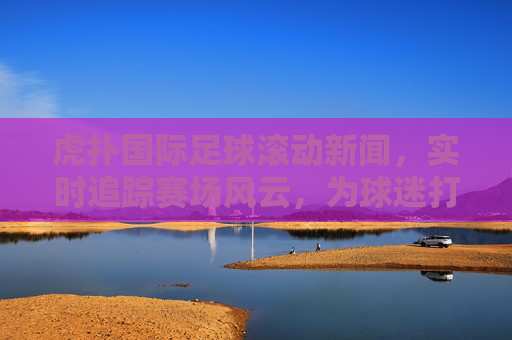 虎扑国际足球滚动新闻，实时追踪赛场风云，为球迷打造沉浸式观赛体验，虎扑国际足球滚动新闻，实时追踪赛场风云，为球迷打造沉浸式观赛体验