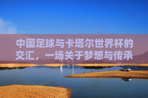 中国足球与卡塔尔世界杯的交汇,一场关于梦想与传承的体育叙事,中国足球与卡塔尔世界杯的交汇,一场关于梦想与传承的体育叙事