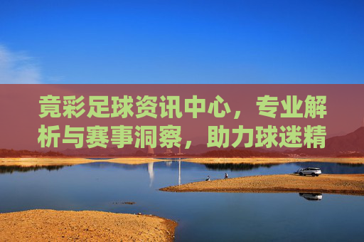 竟彩足球资讯中心，专业解析与赛事洞察，助力球迷精准把握竞彩机会，竟彩足球资讯中心，专业解析与赛事洞察，助力球迷精准把握竞彩机会