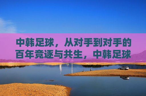 中韩足球，从对手到对手的百年竞逐与共生，中韩足球，从对手到对手的百年竞逐与共生