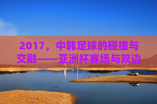 2017,中韩足球的碰撞与交融——亚洲杯赛场与双边赛事中的传统强队博弈,2017中韩足球碰撞与交融,亚洲杯赛场及双边赛事中的传统强队博弈