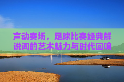 声动赛场，足球比赛经典解说词的艺术魅力与时代回响，声动赛场，足球比赛经典解说词的艺术魅力与时代回响
