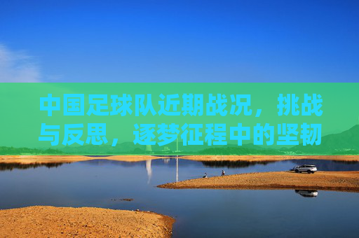中国足球队近期战况,挑战与反思,逐梦征程中的坚韧与希望,中国足球队近期战况,挑战与反思,逐梦征程中的坚韧与希望