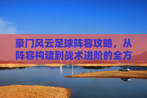 豪门风云足球阵容攻略，从阵容构建到战术进阶的全方位解析，豪门风云足球阵容攻略，从阵容构建到战术进阶的全方位解析