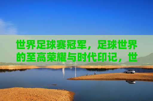 世界足球赛冠军，足球世界的至高荣耀与时代印记，世界足球冠军，至高荣耀与时代印记