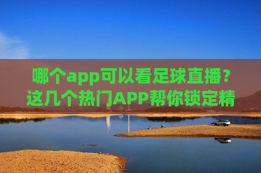 哪个app可以看足球直播?这几个热门APP帮你锁定精彩赛事,哪个app可以看足球直播?这几个热门APP帮你锁定精彩赛事