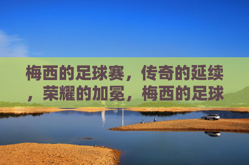 梅西的足球赛，传奇的延续，荣耀的加冕，梅西的足球赛，传奇的延续，荣耀的加冕