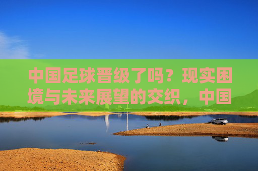 中国足球晋级了吗？现实困境与未来展望的交织，中国足球晋级了吗？现实困境与未来展望的交织