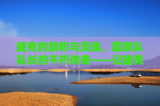 捷克的旗帜与灵魂,国家队队长的不朽传奇——记捷克足球的领航者,捷克的旗帜与灵魂,国家队队长的不朽传奇——记捷克足球的领航者