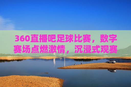 360直播吧足球比赛，数字赛场点燃激情，沉浸式观赛体验重塑球迷互动，360直播吧足球比赛，数字赛场点燃激情，沉浸式观赛体验重塑球迷互动