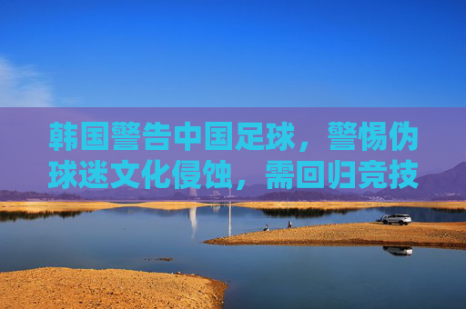 韩国警告中国足球,警惕伪球迷文化侵蚀,需回归竞技本真,韩国警告中国足球,警惕伪球迷文化侵蚀,需回归竞技本真